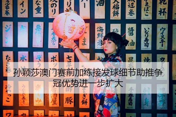 孙颖莎澳门赛前加练接发球细节助推争冠优势进一步扩大（kaiyun）